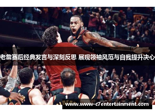 老詹赛后经典发言与深刻反思 展现领袖风范与自我提升决心