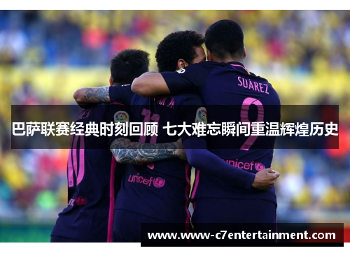 巴萨联赛经典时刻回顾 七大难忘瞬间重温辉煌历史
