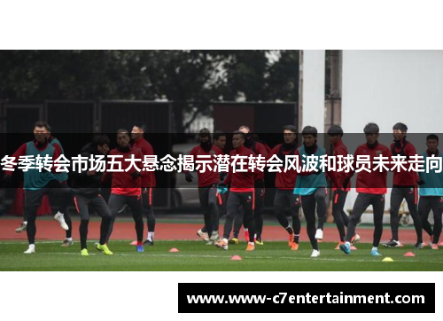 冬季转会市场五大悬念揭示潜在转会风波和球员未来走向