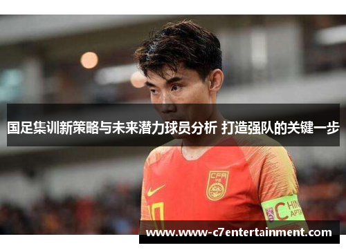 国足集训新策略与未来潜力球员分析 打造强队的关键一步