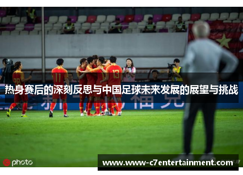 热身赛后的深刻反思与中国足球未来发展的展望与挑战