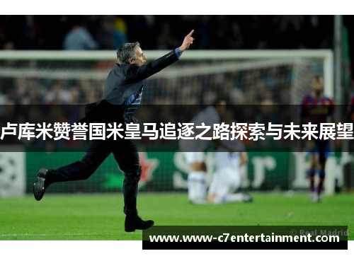 卢库米赞誉国米皇马追逐之路探索与未来展望