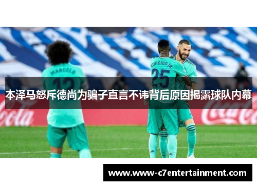 本泽马怒斥德尚为骗子直言不讳背后原因揭露球队内幕