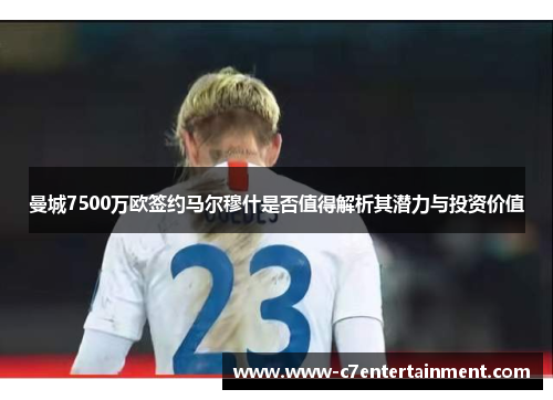 曼城7500万欧签约马尔穆什是否值得解析其潜力与投资价值