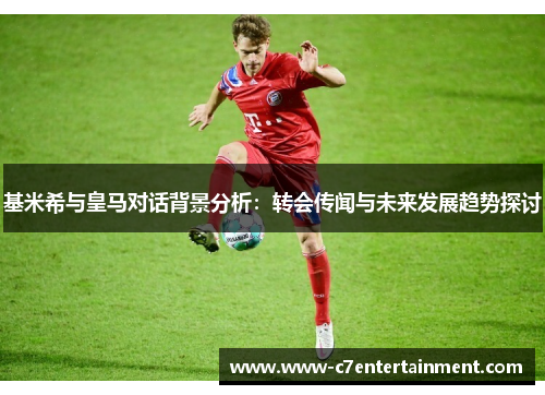 基米希与皇马对话背景分析：转会传闻与未来发展趋势探讨