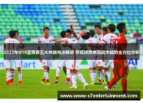 2023年U18亚青赛五大关键亮点解读 赛程球员表现战术趋势全方位分析