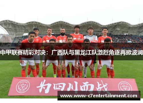中甲联赛精彩对决：广西队与黑龙江队激烈角逐再掀波澜