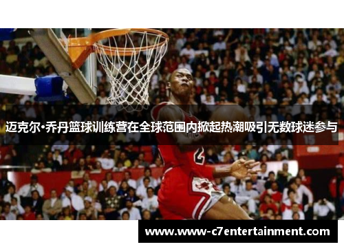 迈克尔·乔丹篮球训练营在全球范围内掀起热潮吸引无数球迷参与 迈克尔·乔丹篮球训练营在全球范围内掀起热潮吸引无数球迷参与