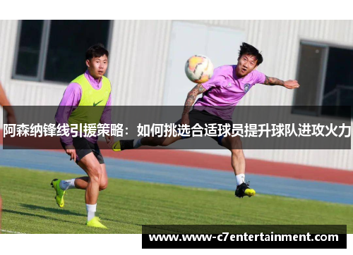 阿森纳锋线引援策略:如何挑选合适球员提升球队进攻火力 阿森纳锋线引援策略:如何挑选合适球员提升球队进攻火力