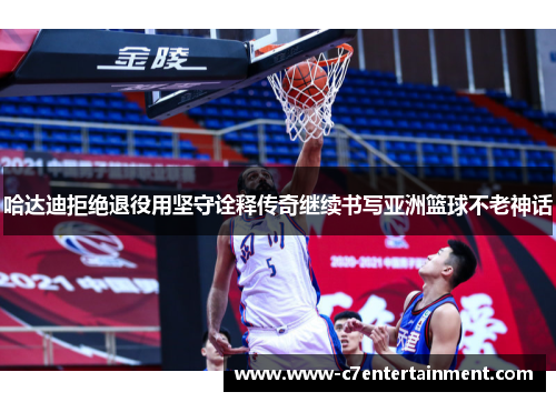 哈达迪拒绝退役用坚守诠释传奇继续书写亚洲篮球不老神话 哈达迪拒绝退役用坚守诠释传奇继续书写亚洲篮球不老神话