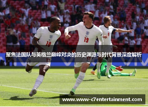 聚焦法国队与英格兰巅峰对决的历史渊源与时代背景深度解析 聚焦法国队与英格兰巅峰对决的历史渊源与时代背景深度解析