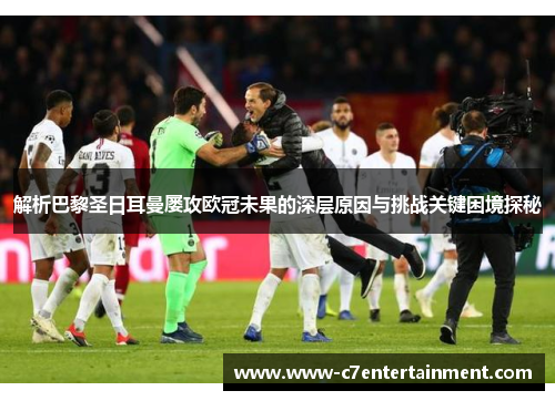 解析巴黎圣日耳曼屡攻欧冠未果的深层原因与挑战关键困境探秘