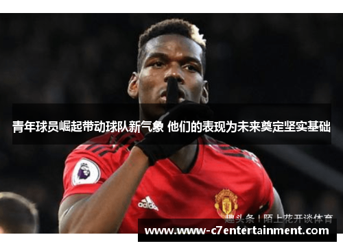 青年球员崛起带动球队新气象 他们的表现为未来奠定坚实基础