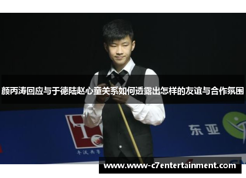 颜丙涛回应与于德陆赵心童关系如何透露出怎样的友谊与合作氛围