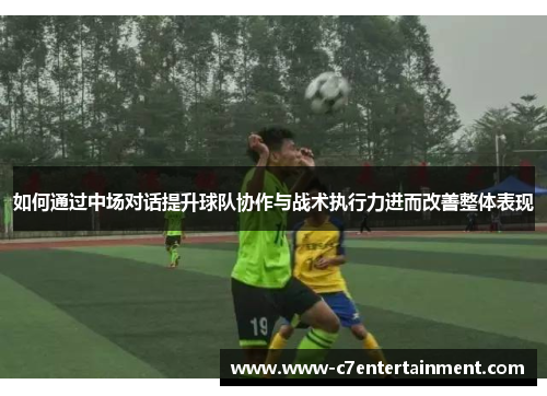 如何通过中场对话提升球队协作与战术执行力进而改善整体表现 如何通过中场对话提升球队协作与战术执行力进而改善整体表现