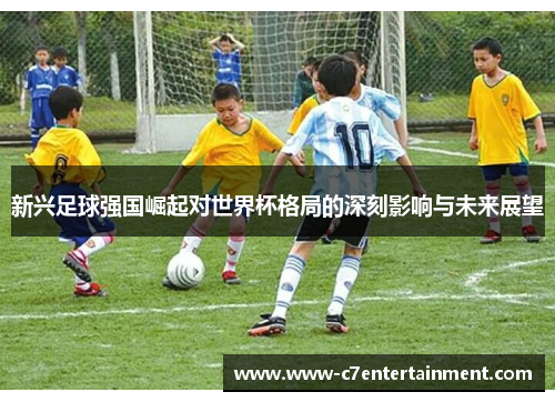 新兴足球强国崛起对世界杯格局的深刻影响与未来展望 新兴足球强国崛起对世界杯格局的深刻影响与未来展望