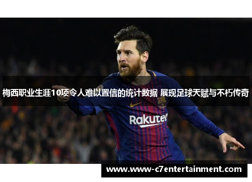 梅西职业生涯10项令人难以置信的统计数据 展现足球天赋与不朽传奇