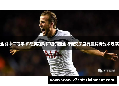 全能中锋范本 凯恩英超对阵切尔西全场表现深度复盘解析战术观察