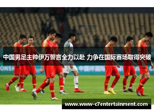 中国男足主帅伊万誓言全力以赴 力争在国际赛场取得突破