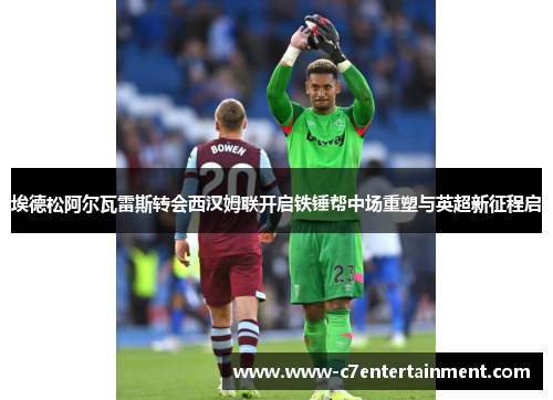 埃德松阿尔瓦雷斯转会西汉姆联开启铁锤帮中场重塑与英超新征程启