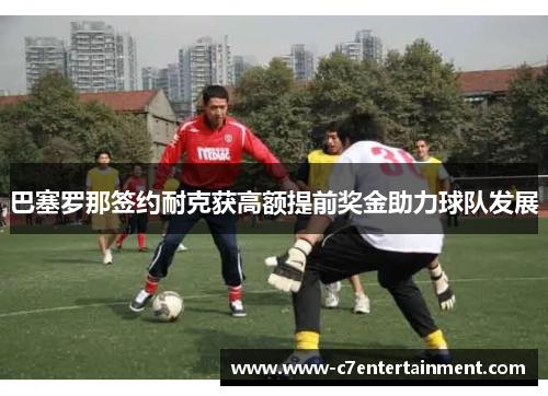 巴塞罗那签约耐克获高额提前奖金助力球队发展 巴塞罗那签约耐克获高额提前奖金助力球队发展