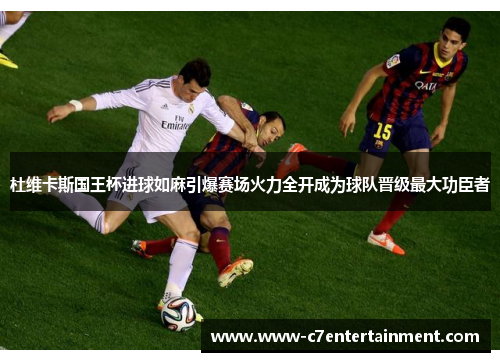 杜维卡斯国王杯进球如麻引爆赛场火力全开成为球队晋级最大功臣者