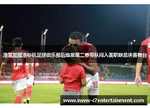 洛里加盟洛杉矶足球俱乐部后焕发第二春带队闯入美职联总决赛舞台