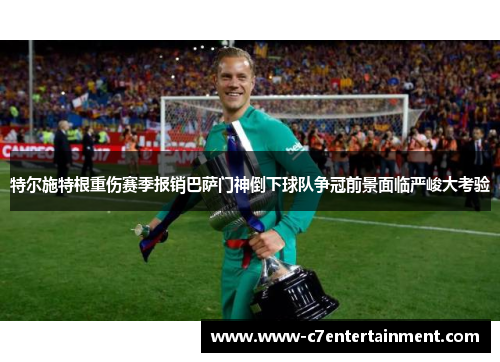 特尔施特根重伤赛季报销巴萨门神倒下球队争冠前景面临严峻大考验
