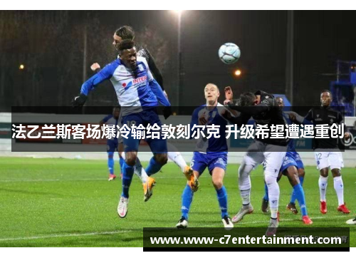 法乙兰斯客场爆冷输给敦刻尔克 升级希望遭遇重创