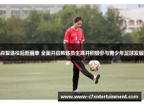 肖智退役后新篇章 全面开启教练员生涯并积极参与青少年足球发展 肖智退役后新篇章 全面开启教练员生涯并积极参与青少年足球发展