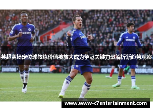 英超赛场定位球教练价值被放大成为争冠关键力量解析新趋势观察 英超赛场定位球教练价值被放大成为争冠关键力量解析新趋势观察