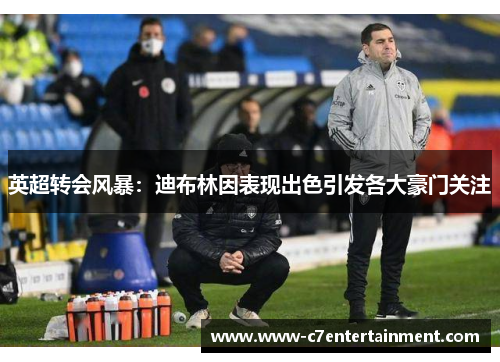英超转会风暴:迪布林因表现出色引发各大豪门关注 英超转会风暴:迪布林因表现出色引发各大豪门关注