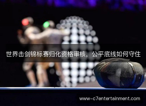 世界击剑锦标赛归化资格审核,公平底线如何守住 世界击剑锦标赛归化资格审核,公平底线如何守住